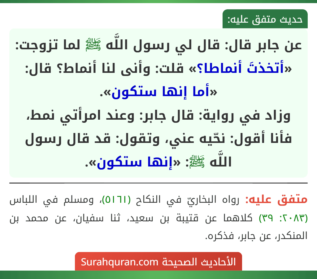 عن جابر قال: قال لي رسول اللَّه ﷺ لما تزوجت: «أتخذتَ أنماطا؟» قلت: وأنى لنا أنماط؟ قال: «أما إنها ستكون».
وزاد في رواية: قال جابر: وعند امرأتي نمط، فأنا أقول: نحّيه عني، وتقول: قد قال رسول اللَّه ﷺ: «إنها ستكون».