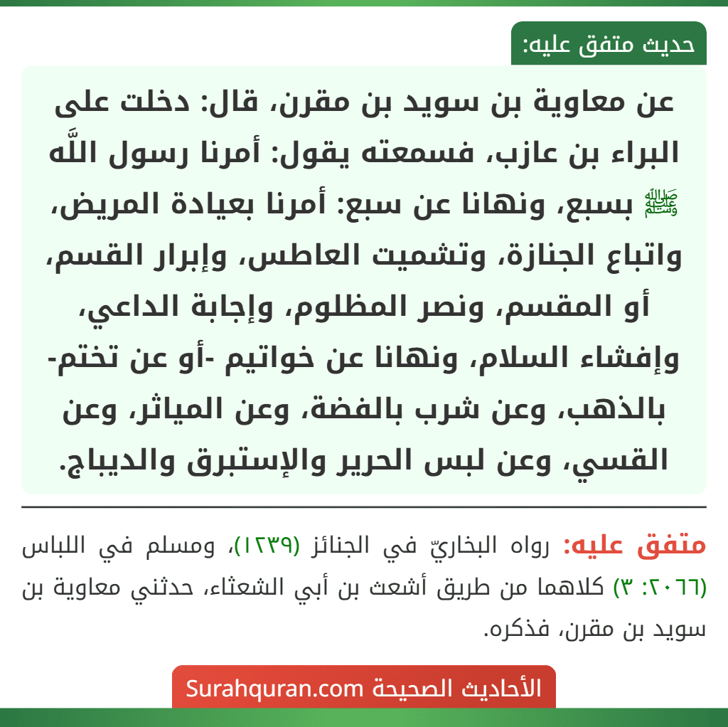 عن معاوية بن سويد بن مقرن، قال: دخلت على البراء بن عازب، فسمعته يقول: أمرنا رسول اللَّه ﷺ بسبع، ونهانا عن سبع: أمرنا بعيادة المريض، واتباع الجنازة، وتشميت العاطس، وإبرار القسم، أو المقسم، ونصر المظلوم، وإجابة الداعي، وإفشاء السلام، ونهانا عن خواتيم -أو عن تختم- بالذهب، وعن شرب بالفضة، وعن المياثر، وعن القسي، وعن لبس الحرير والإستبرق والديباج.