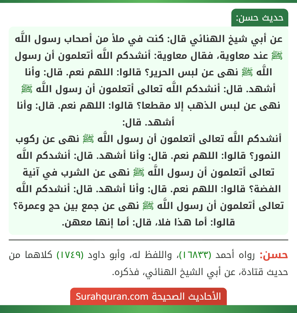 عن أبي شيخ الهنائي قال: كنت في ملأ من أصحاب رسول اللَّه ﷺ عند معاوية، فقال معاوية: أنشدكم اللَّه أتعلمون أن رسول اللَّه ﷺ نهى عن لبس الحرير؟ قالوا: اللهم نعم. قال: وأنا أشهد. قال: أنشدكم اللَّه تعالى أتعلمون أن رسول اللَّه ﷺ نهى عن لبس الذهب إلا مقطعا؟ قالوا: اللهم نعم. قال: وأنا أشهد. قال:
أنشدكم اللَّه تعالى أتعلمون أن رسول اللَّه ﷺ نهى عن ركوب النمور؟ قالوا: اللهم نعم. قال: وأنا أشهد. قال: أنشدكم اللَّه تعالى أتعلمون أن رسول اللَّه ﷺ نهى عن الشرب في آنية الفضة؟ قالوا: اللهم نعم. قال: وأنا أشهد. قال: أنشدكم اللَّه تعالى أتعلمون أن رسول اللَّه ﷺ نهى عن جمع بين حج وعمرة؟ قالوا: أما هذا فلا، قال: أما إنها معهن.