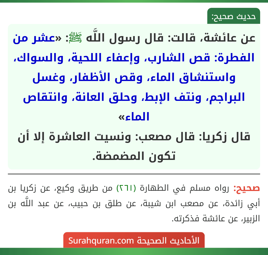 عن عائشة، قالت: قال رسول اللَّه ﷺ: «عشر من الفطرة: قص الشارب، وإعفاء اللحية، والسواك، واستنشاق الماء، وقص الأظفار، وغسل البراجم، ونتف الإبط، وحلق العانة، وانتقاص الماء»
قال زكريا: قال مصعب: ونسيت العاشرة إلا أن تكون المضمضة.