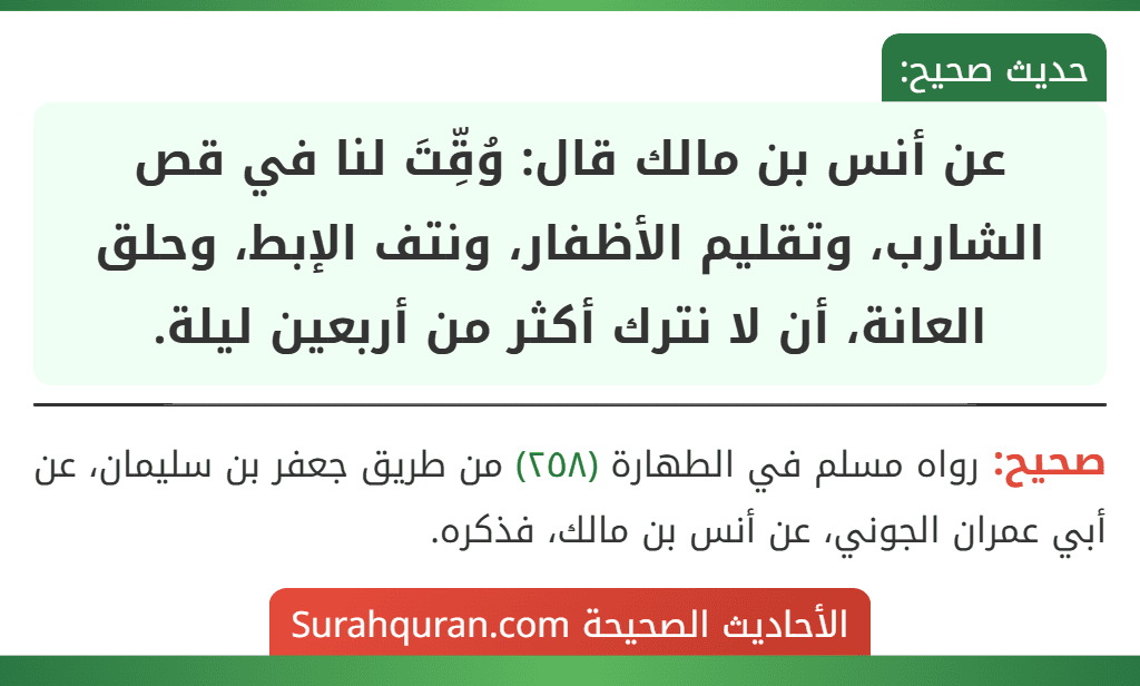 عن أنس بن مالك قال: وُقِّتَ لنا في قص الشارب، وتقليم الأظفار، ونتف الإبط، وحلق العانة، أن لا نترك أكثر من أربعين ليلة.