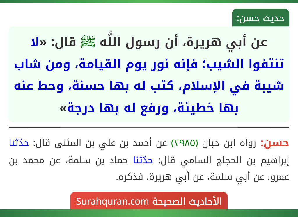عن أبي هريرة، أن رسول اللَّه ﷺ قال: «لا تنتفوا الشيب؛ فإنه نور يوم القيامة، ومن شاب شيبة في الإسلام، كتب له بها حسنة، وحط عنه بها خطيئة، ورفع له بها درجة»
