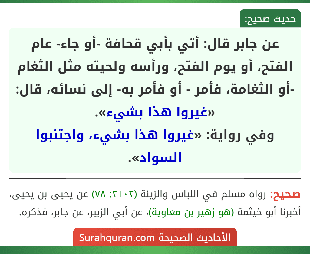 عن جابر قال: أتي بأبي قحافة -أو جاء- عام الفتح، أو يوم الفتح، ورأسه ولحيته مثل الثغام -أو الثغامة، فأمر - أو فأمر به- إلى نسائه، قال: «غيروا هذا بشيء».
وفي رواية: «غيروا هذا بشيء، واجتنبوا السواد».