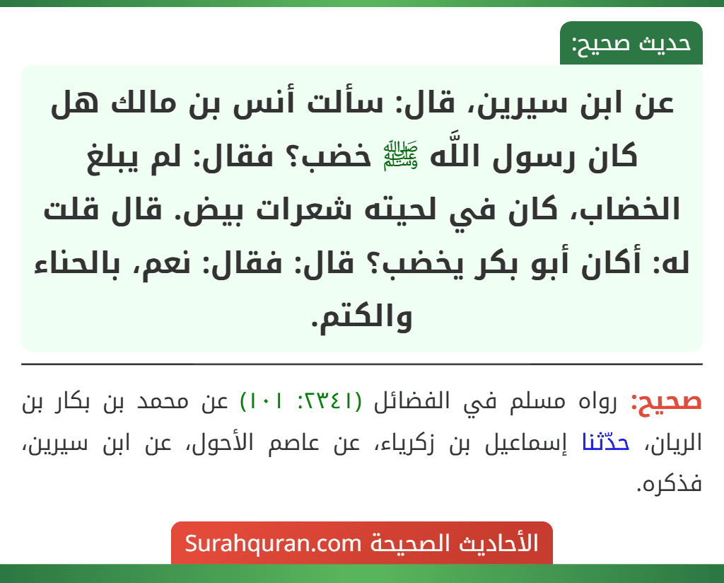 عن ابن سيرين، قال: سألت أنس بن مالك هل كان رسول اللَّه ﷺ خضب؟ فقال: لم يبلغ الخضاب، كان في لحيته شعرات بيض. قال قلت له: أكان أبو بكر يخضب؟ قال: فقال: نعم، بالحناء والكتم.