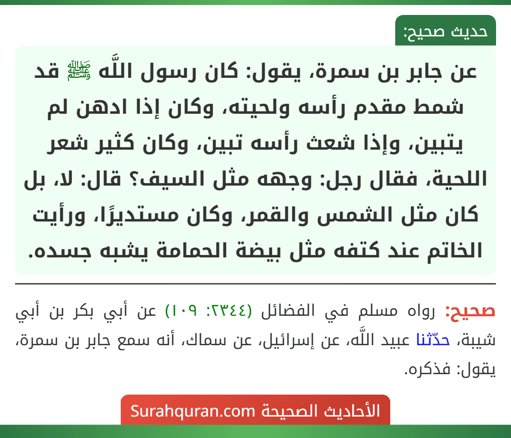 عن جابر بن سمرة، يقول: كان رسول اللَّه ﷺ قد شمط مقدم رأسه ولحيته، وكان إذا ادهن لم يتبين، وإذا شعث رأسه تبين، وكان كثير شعر اللحية، فقال رجل: وجهه مثل السيف؟ قال: لا، بل كان مثل الشمس والقمر، وكان مستديرًا، ورأيت الخاتم عند كتفه مثل بيضة الحمامة يشبه جسده.