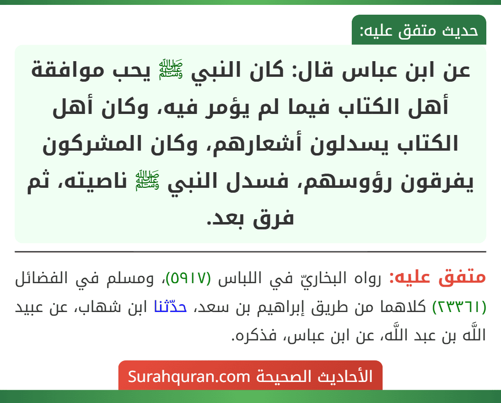 عن ابن عباس قال: كان النبي ﷺ يحب موافقة أهل الكتاب فيما لم يؤمر فيه، وكان أهل الكتاب يسدلون أشعارهم، وكان المشركون يفرقون رؤوسهم، فسدل النبي ﷺ ناصيته، ثم فرق بعد.