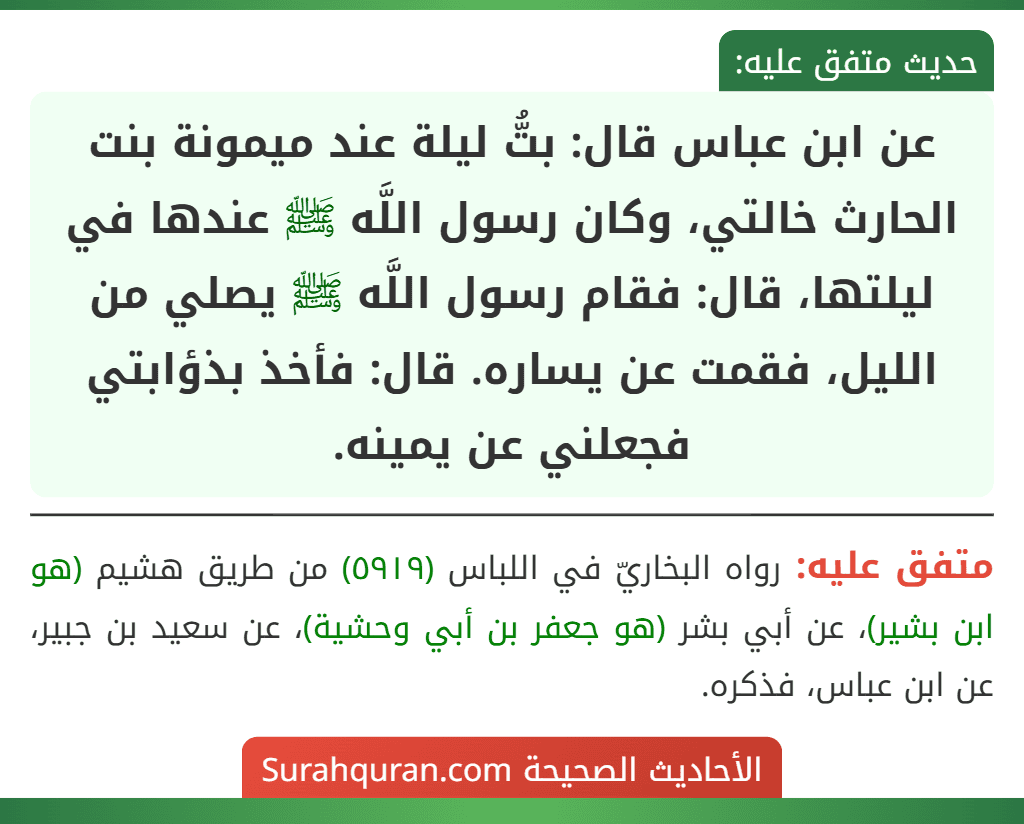 عن ابن عباس قال: بتُّ ليلة عند ميمونة بنت الحارث خالتي، وكان رسول اللَّه ﷺ عندها في ليلتها، قال: فقام رسول اللَّه ﷺ يصلي من الليل، فقمت عن يساره. قال: فأخذ بذؤابتي فجعلني عن يمينه.