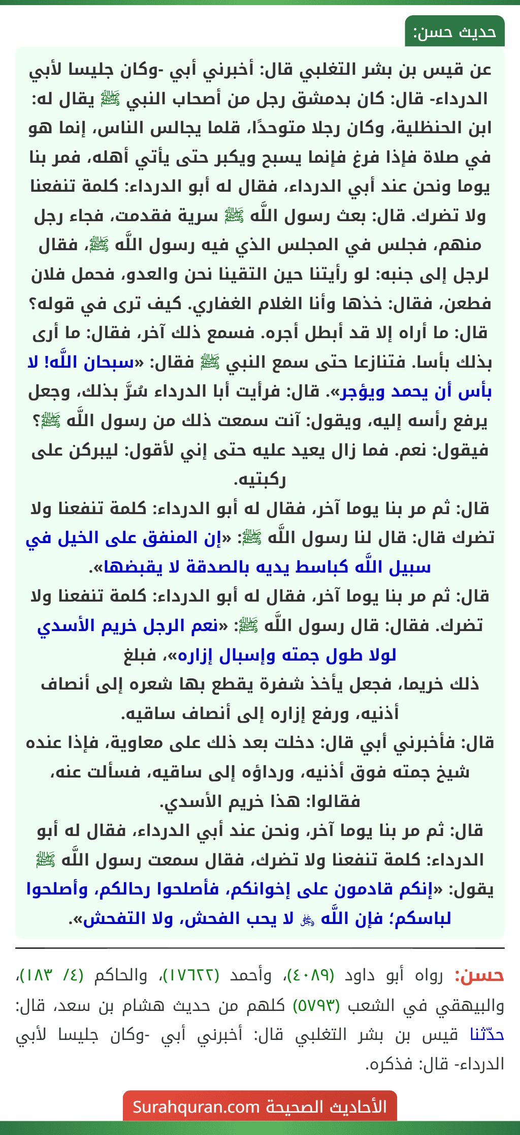 عن قيس بن بشر التغلبي قال: أخبرني أبي -وكان جليسا لأبي الدرداء- قال: كان بدمشق رجل من أصحاب النبي ﷺ يقال له: ابن الحنظلية، وكان رجلا متوحدًا، قلما يجالس الناس، إنما هو في صلاة فإذا فرغ فإنما يسبح ويكبر حتى يأتي أهله، فمر بنا يوما ونحن عند أبي الدرداء، فقال له أبو الدرداء: كلمة تنفعنا ولا تضرك. قال: بعث رسول اللَّه ﷺ سرية فقدمت، فجاء رجل منهم، فجلس في المجلس الذي فيه رسول اللَّه ﷺ، فقال لرجل إلى جنبه: لو رأيتنا حين التقينا نحن والعدو، فحمل فلان فطعن، فقال: خذها وأنا الغلام الغفاري. كيف ترى في قوله؟ قال: ما أراه إلا قد أبطل أجره. فسمع ذلك آخر، فقال: ما أرى بذلك بأسا. فتنازعا حتى سمع النبي ﷺ فقال: «سبحان اللَّه! لا بأس أن يحمد ويؤجر». قال: فرأيت أبا الدرداء سُرَّ بذلك، وجعل يرفع رأسه إليه، ويقول: آنت سمعت ذلك من رسول اللَّه ﷺ؟ فيقول: نعم. فما زال يعيد عليه حتى إني لأقول: ليبركن على ركبتيه.
قال: ثم مر بنا يوما آخر، فقال له أبو الدرداء: كلمة تنفعنا ولا تضرك قال: قال لنا رسول اللَّه ﷺ: «إن المنفق على الخيل في سبيل اللَّه كباسط يديه بالصدقة لا يقبضها».
قال: ثم مر بنا يوما آخر، فقال له أبو الدرداء: كلمة تنفعنا ولا تضرك. فقال: قال رسول اللَّه ﷺ: «نعم الرجل خريم الأسدي لولا طول جمته وإسبال إزاره»، فبلغ
ذلك خريما، فجعل يأخذ شفرة يقطع بها شعره إلى أنصاف أذنيه، ورفع إزاره إلى أنصاف ساقيه.
قال: فأخبرني أبي قال: دخلت بعد ذلك على معاوية، فإذا عنده شيخ جمته فوق أذنيه، ورداؤه إلى ساقيه، فسألت عنه، فقالوا: هذا خريم الأسدي.
قال: ثم مر بنا يوما آخر، ونحن عند أبي الدرداء، فقال له أبو الدرداء: كلمة تنفعنا ولا تضرك، فقال سمعت رسول اللَّه ﷺ يقول: «إنكم قادمون على إخوانكم، فأصلحوا رحالكم، وأصلحوا لباسكم؛ فإن اللَّه ﷿ لا يحب الفحش، ولا التفحش».