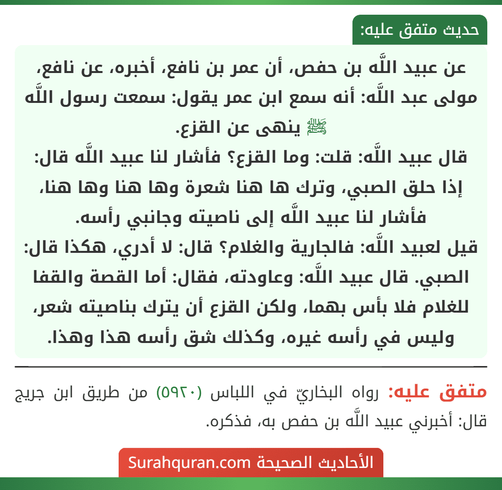عن عبيد اللَّه بن حفص، أن عمر بن نافع، أخبره، عن نافع، مولى عبد اللَّه: أنه سمع ابن عمر يقول: سمعت رسول اللَّه ﷺ ينهى عن القزع.
قال عبيد اللَّه: قلت: وما القزع؟ فأشار لنا عبيد اللَّه قال: إذا حلق الصبي، وترك ها هنا شعرة وها هنا وها هنا، فأشار لنا عبيد اللَّه إلى ناصيته وجانبي رأسه.
قيل لعبيد اللَّه: فالجارية والغلام؟ قال: لا أدري، هكذا قال: الصبي. قال عبيد اللَّه: وعاودته، فقال: أما القصة والقفا للغلام فلا بأس بهما، ولكن القزع أن يترك بناصيته شعر، وليس في رأسه غيره، وكذلك شق رأسه هذا وهذا.