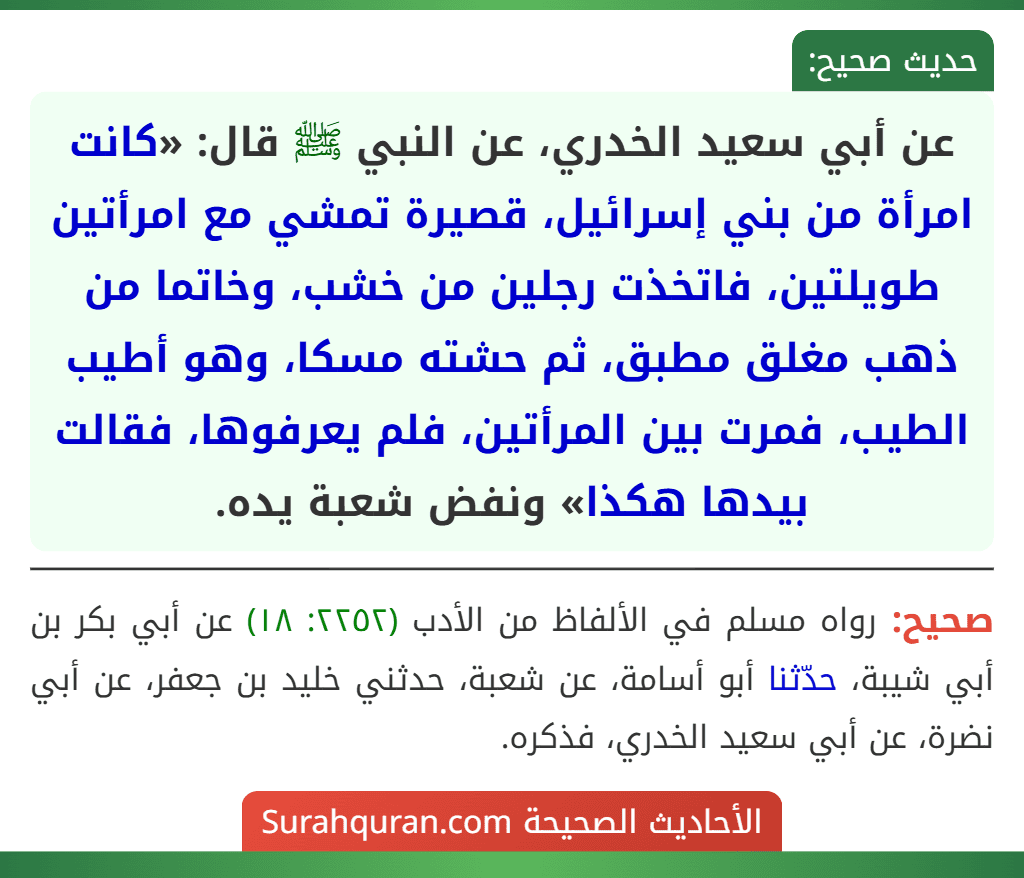 عن أبي سعيد الخدري، عن النبي ﷺ قال: «كانت امرأة من بني إسرائيل، قصيرة تمشي مع امرأتين طويلتين، فاتخذت رجلين من خشب، وخاتما من ذهب مغلق مطبق، ثم حشته مسكا، وهو أطيب الطيب، فمرت بين المرأتين، فلم يعرفوها، فقالت بيدها هكذا» ونفض شعبة يده.