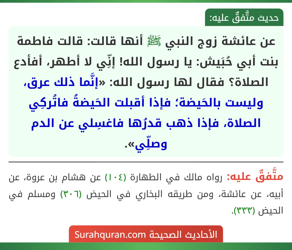 عن عائشة زوج النبي ﷺ أنها قالت: قالت فاطمة بنت أبي حُبَيش: يا رسول الله! إنِّي لا أطهر، أفأدع الصلاة؟ فقال لها رسول الله: «إنَّما ذلك عرق، وليست بالحَيضة؛ فإذا أقبلت الحَيضةُ فاتُركِي الصلاة، فإذا ذهب قدرُها فاغسِلي عن الدم وصلِّي».