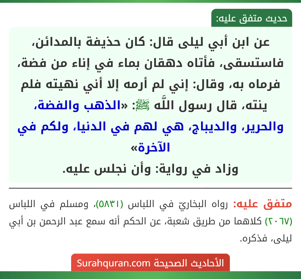 عن ابن أبي ليلى قال: كان حذيفة بالمدائن، فاستسقى، فأتاه دهقان بماء في إناء من فضة، فرماه به، وقال: إني لم أرمه إلا أني نهيته فلم ينته، قال رسول اللَّه ﷺ: «الذهب والفضة، والحرير، والديباج، هي لهم في الدنيا، ولكم في الآخرة»
وزاد في رواية: وأن نجلس عليه. عن ابن أبي ليلى قال: كان حذيفة بالمدائن، فاستسقى، فأتاه دهقان بماء في إناء من فضة، فرماه به، وقال: إني لم أرمه إلا أني نهيته فلم ينته، قال رسول اللَّه ﷺ: «الذهب والفضة، والحرير، والديباج، هي لهم في الدنيا، ولكم في الآخرة»
وزاد في رواية: وأن نجلس عليه.