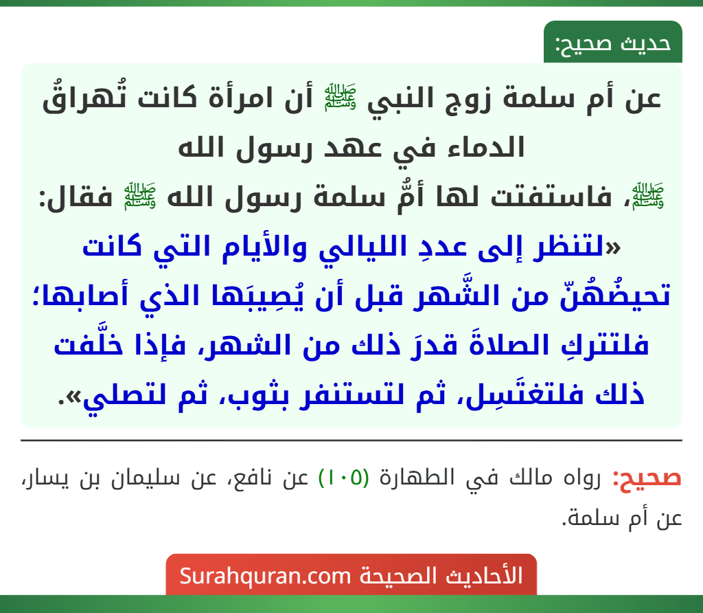 عن أم سلمة زوج النبي ﷺ أن امرأة كانت تُهراقُ الدماء في عهد رسول الله
ﷺ، فاستفتت لها أمُّ سلمة رسول الله ﷺ فقال: «لتنظر إلى عددِ الليالي والأيام التي كانت تحيضُهُنّ من الشَّهر قبل أن يُصِيبَها الذي أصابها؛ فلتتركِ الصلاةَ قدرَ ذلك من الشهر، فإذا خلَّفت ذلك فلتغتَسِل، ثم لتستنفر بثوب، ثم لتصلي».