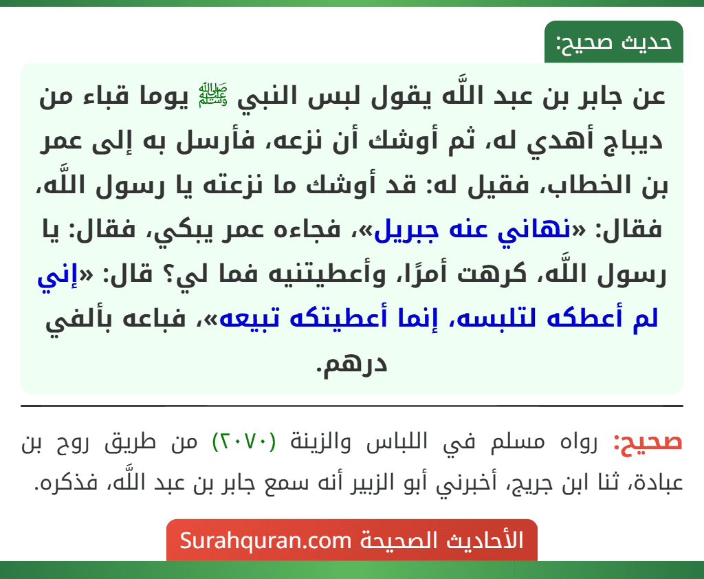 عن جابر بن عبد اللَّه يقول لبس النبي ﷺ يوما قباء من ديباج أهدي له، ثم أوشك أن نزعه، فأرسل به إلى عمر بن الخطاب، فقيل له: قد أوشك ما نزعته يا رسول اللَّه، فقال: «نهاني عنه جبريل»، فجاءه عمر يبكي، فقال: يا رسول اللَّه، كرهت أمرًا، وأعطيتنيه فما لي؟ قال: «إني لم أعطكه لتلبسه، إنما أعطيتكه تبيعه»، فباعه بألفي درهم. عن جابر بن عبد اللَّه يقول لبس النبي ﷺ يوما قباء من ديباج أهدي له، ثم أوشك أن نزعه، فأرسل به إلى عمر بن الخطاب، فقيل له: قد أوشك ما نزعته يا رسول اللَّه، فقال: «نهاني عنه جبريل»، فجاءه عمر يبكي، فقال: يا رسول اللَّه، كرهت أمرًا، وأعطيتنيه فما لي؟ قال: «إني لم أعطكه لتلبسه، إنما أعطيتكه تبيعه»، فباعه بألفي درهم.