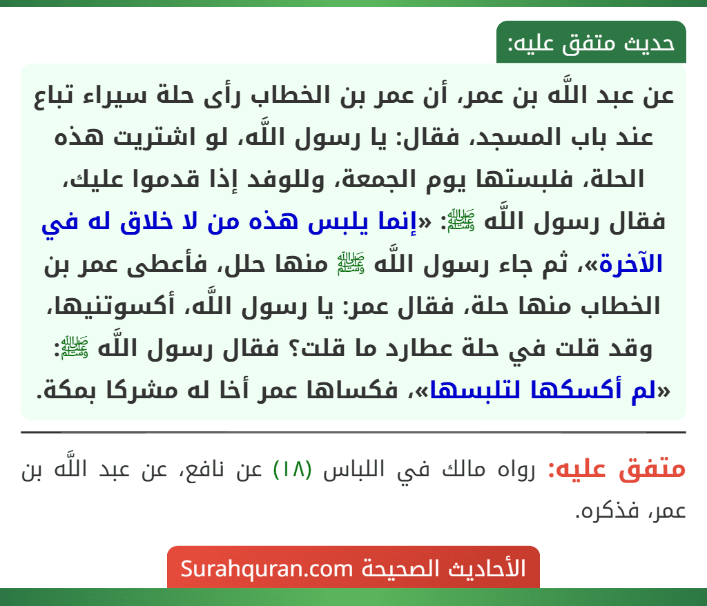 عن عبد اللَّه بن عمر، أن عمر بن الخطاب رأى حلة سيراء تباع عند باب المسجد، فقال: يا رسول اللَّه، لو اشتريت هذه الحلة، فلبستها يوم الجمعة، وللوفد إذا قدموا عليك، فقال رسول اللَّه ﷺ: «إنما يلبس هذه من لا خلاق له في الآخرة»، ثم جاء رسول اللَّه ﷺ منها حلل، فأعطى عمر بن الخطاب منها حلة، فقال عمر: يا رسول اللَّه، أكسوتنيها، وقد قلت في حلة عطارد ما قلت؟ فقال رسول اللَّه ﷺ: «لم أكسكها لتلبسها»، فكساها عمر أخا له مشركا بمكة.