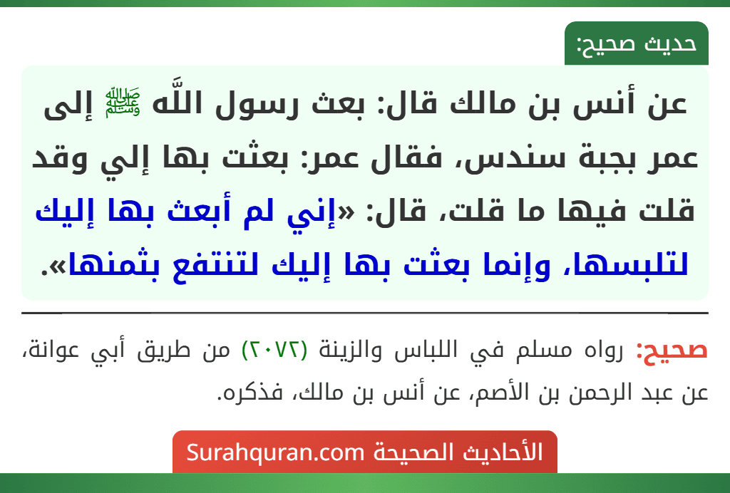 عن أنس بن مالك قال: بعث رسول اللَّه ﷺ إلى عمر بجبة سندس، فقال عمر: بعثت بها إلي وقد قلت فيها ما قلت، قال: «إني لم أبعث بها إليك لتلبسها، وإنما بعثت بها إليك لتنتفع بثمنها». عن أنس بن مالك قال: بعث رسول اللَّه ﷺ إلى عمر بجبة سندس، فقال عمر: بعثت بها إلي وقد قلت فيها ما قلت، قال: «إني لم أبعث بها إليك لتلبسها، وإنما بعثت بها إليك لتنتفع بثمنها».