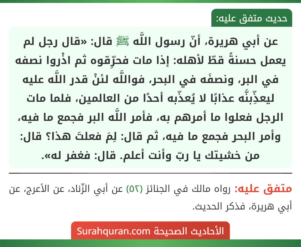 عن أبي هريرة، أنّ رسول اللَّه ﷺ قال: «قال رجل لم يعمل حسنةً قطّ لأهله: إذا مات فحرِّقوه ثم اذْروا نصفه في البر، ونصفَه في البحر، فواللَّه لئنْ قدر اللَّه عليه
ليعذِّبنَّه عذابًا لا يُعذّبه أحدًا من العالمين، فلما مات الرجل فعلوا ما أمرهم به، فأمر اللَّه البر فجمع ما فيه، وأمر البحر فجمع ما فيه، ثم قال: لِمَ فعلتَ هذا؟ قال: من خشيتك يا ربّ وأنت أعلم. قال: فغفر له».