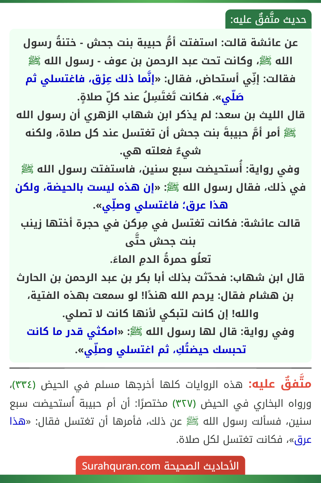 عن عائشة قالت: استفتت أمُّ حبيبة بنت جحش - ختنةُ رسول الله ﷺ، وكانت تحت عبد الرحمن بن عوف - رسول الله ﷺ فقالت: إنِّي أستحاض، فقال: «إنَّما ذلك عِرْق، فاغتسلي ثم صَلّي». فكانت تَغتَسِلُ عند كلِّ صلاةٍ.
قال الليث بن سعد: لم يذكر ابن شهاب الزهري أن رسول الله ﷺ أمر أمَّ حبيبةَ بنت جحش أن تغتسل عند كل صلاة، ولكنه شيءٌ فعلته هي.
وفي رواية: أُستحيضت سبع سنين، فاستفتت رسول الله ﷺ في ذلك، فقال رسول الله ﷺ: «إن هذه ليست بالحيضة، ولكن هذا عرق؛ فاغتسلي وصلِّي».
قالت عائشة: فكانت تغتسل في مِركن في حجرة أختها زينب بنت جحش حتَّى
تعلُو حمرةُ الدمِ الماءَ.
قال ابن شهاب: فحدّثت بذلك أبا بكر بن عبد الرحمن بن الحارث بن هشام فقال: يرحم الله هندًا! لو سمعت بهذه الفتية، والله! إن كانت لتبكي لأنها كانت لا تصلي.
وفي رواية: قال لها رسول الله ﷺ: «امكثي قدر ما كانت تحبسك حيضتُكِ، ثم اغتسلي وصلِّي».