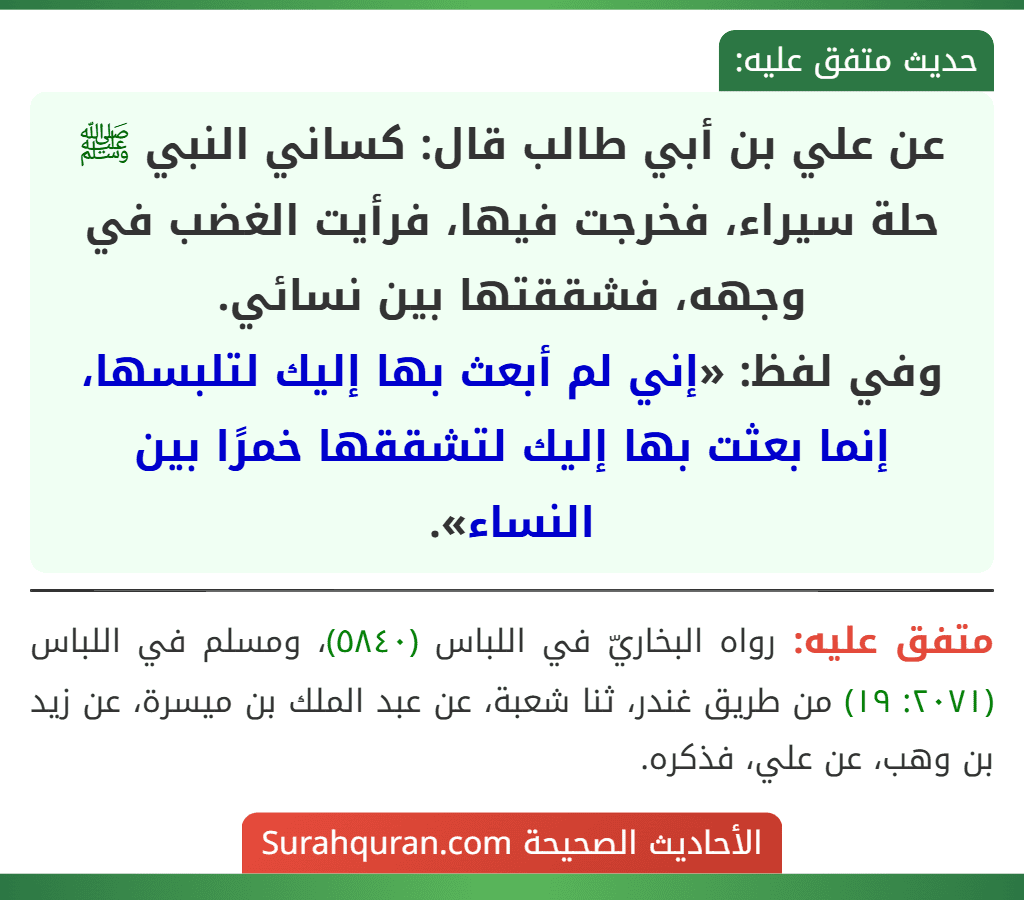 عن علي بن أبي طالب قال: كساني النبي ﷺ حلة سيراء، فخرجت فيها، فرأيت الغضب في وجهه، فشققتها بين نسائي.
وفي لفظ: «إني لم أبعث بها إليك لتلبسها، إنما بعثت بها إليك لتشققها خمرًا بين النساء».