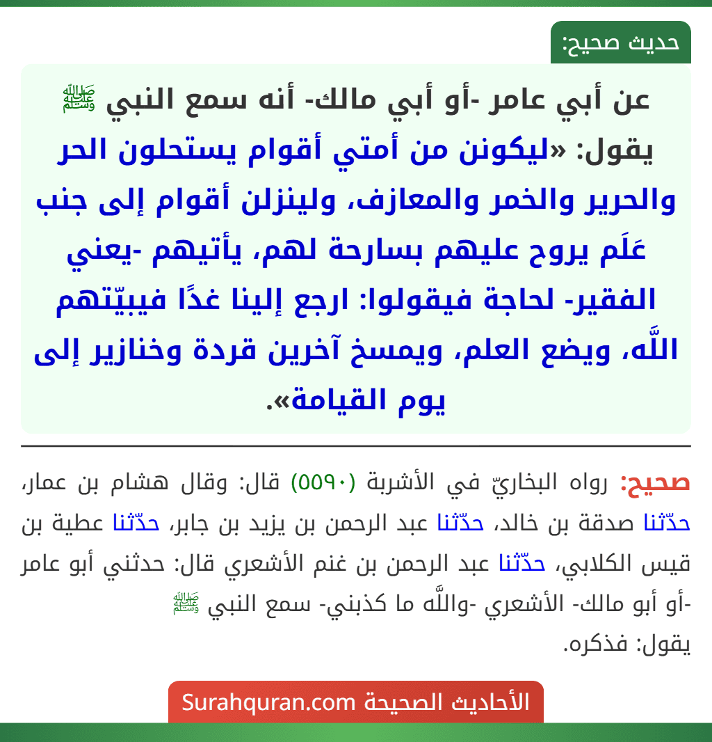 عن أبي عامر -أو أبي مالك- أنه سمع النبي ﷺ يقول: «ليكونن من أمتي أقوام يستحلون الحر والحرير والخمر والمعازف، ولينزلن أقوام إلى جنب عَلَم يروح عليهم بسارحة لهم، يأتيهم -يعني الفقير- لحاجة فيقولوا: ارجع إلينا غدًا فيبيّتهم اللَّه، ويضع العلم، ويمسخ آخرين قردة وخنازير إلى يوم القيامة».