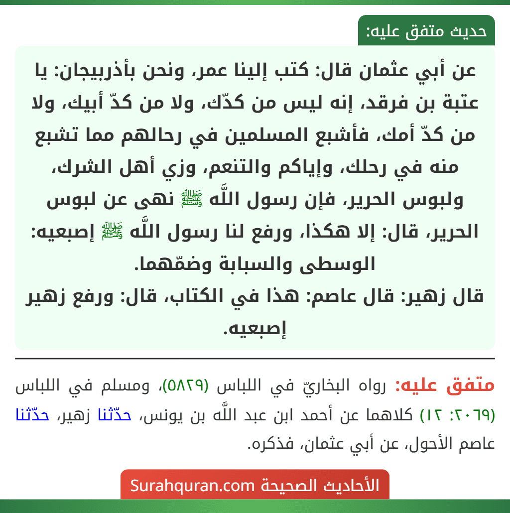 عن أبي عثمان قال: كتب إلينا عمر، ونحن بأذربيجان: يا عتبة بن فرقد، إنه ليس من كدّك، ولا من كدّ أبيك، ولا من كدّ أمك، فأشبع المسلمين في رحالهم مما تشبع منه في رحلك، وإياكم والتنعم، وزي أهل الشرك، ولبوس الحرير، فإن رسول اللَّه ﷺ نهى عن لبوس الحرير، قال: إلا هكذا، ورفع لنا رسول اللَّه ﷺ إصبعيه: الوسطى والسبابة وضمّهما.
قال زهير: قال عاصم: هذا في الكتاب، قال: ورفع زهير إصبعيه.