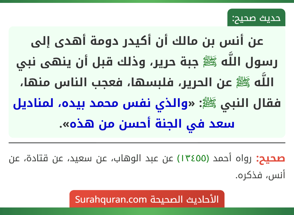 عن أنس بن مالك أن أكيدر دومة أهدى إلى رسول اللَّه ﷺ جبة حرير، وذلك قبل أن ينهى نبي اللَّه ﷺ عن الحرير، فلبسها، فعجب الناس منها، فقال النبي ﷺ: «والذي نفس محمد بيده، لمناديل سعد في الجنة أحسن من هذه». عن أنس بن مالك أن أكيدر دومة أهدى إلى رسول اللَّه ﷺ جبة حرير، وذلك قبل أن ينهى نبي اللَّه ﷺ عن الحرير، فلبسها، فعجب الناس منها، فقال النبي ﷺ: «والذي نفس محمد بيده، لمناديل سعد في الجنة أحسن من هذه».