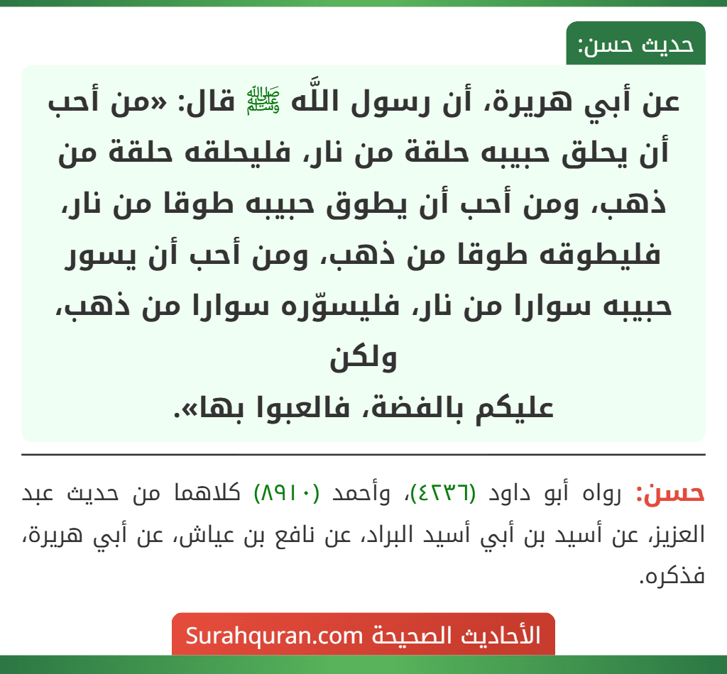عن أبي هريرة، أن رسول اللَّه ﷺ قال: «من أحب أن يحلق حبيبه حلقة من نار، فليحلقه حلقة من ذهب، ومن أحب أن يطوق حبيبه طوقا من نار، فليطوقه طوقا من ذهب، ومن أحب أن يسور حبيبه سوارا من نار، فليسوّره سوارا من ذهب، ولكن
عليكم بالفضة، فالعبوا بها».
