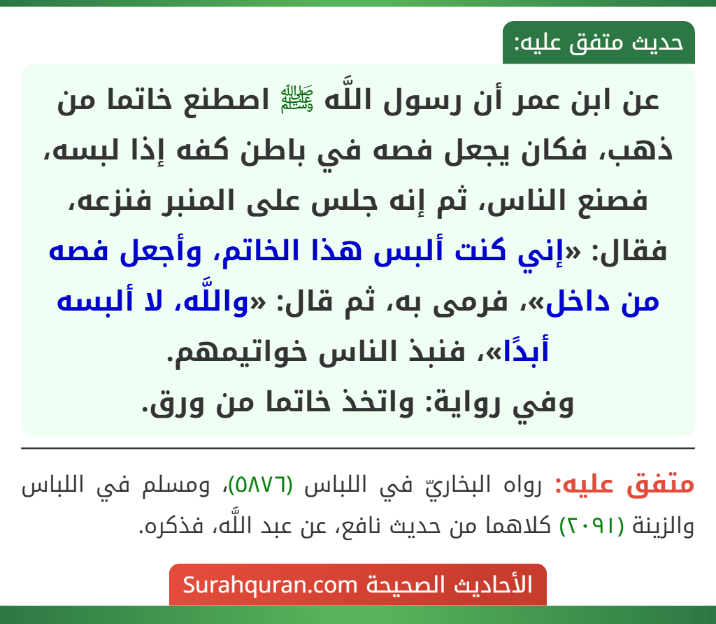 عن ابن عمر أن رسول اللَّه ﷺ اصطنع خاتما من ذهب، فكان يجعل فصه في باطن كفه إذا لبسه، فصنع الناس، ثم إنه جلس على المنبر فنزعه، فقال: «إني كنت ألبس هذا الخاتم، وأجعل فصه من داخل»، فرمى به، ثم قال: «واللَّه، لا ألبسه أبدًا»، فنبذ الناس خواتيمهم.
وفي رواية: واتخذ خاتما من ورق. عن ابن عمر أن رسول اللَّه ﷺ اصطنع خاتما من ذهب، فكان يجعل فصه في باطن كفه إذا لبسه، فصنع الناس، ثم إنه جلس على المنبر فنزعه، فقال: «إني كنت ألبس هذا الخاتم، وأجعل فصه من داخل»، فرمى به، ثم قال: «واللَّه، لا ألبسه أبدًا»، فنبذ الناس خواتيمهم.
وفي رواية: واتخذ خاتما من ورق.