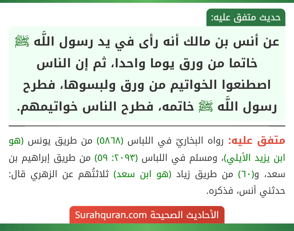 عن أنس بن مالك أنه رأى في يد رسول اللَّه ﷺ خاتما من ورق يوما واحدا، ثم إن الناس اصطنعوا الخواتيم من ورق ولبسوها، فطرح رسول اللَّه ﷺ خاتمه، فطرح الناس خواتيمهم.