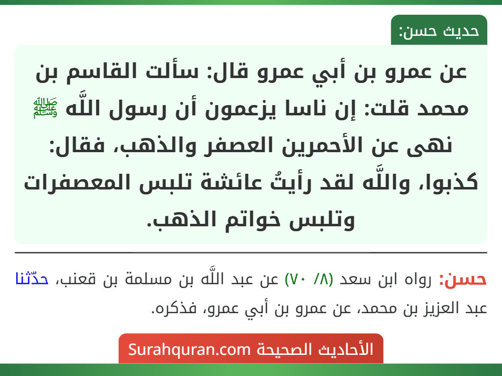عن عمرو بن أبي عمرو قال: سألت القاسم بن محمد قلت: إن ناسا يزعمون أن رسول اللَّه ﷺ نهى عن الأحمرين العصفر والذهب، فقال: كذبوا، واللَّه لقد رأيتُ عائشة تلبس المعصفرات وتلبس خواتم الذهب. عن عمرو بن أبي عمرو قال: سألت القاسم بن محمد قلت: إن ناسا يزعمون أن رسول اللَّه ﷺ نهى عن الأحمرين العصفر والذهب، فقال: كذبوا، واللَّه لقد رأيتُ عائشة تلبس المعصفرات وتلبس خواتم الذهب.