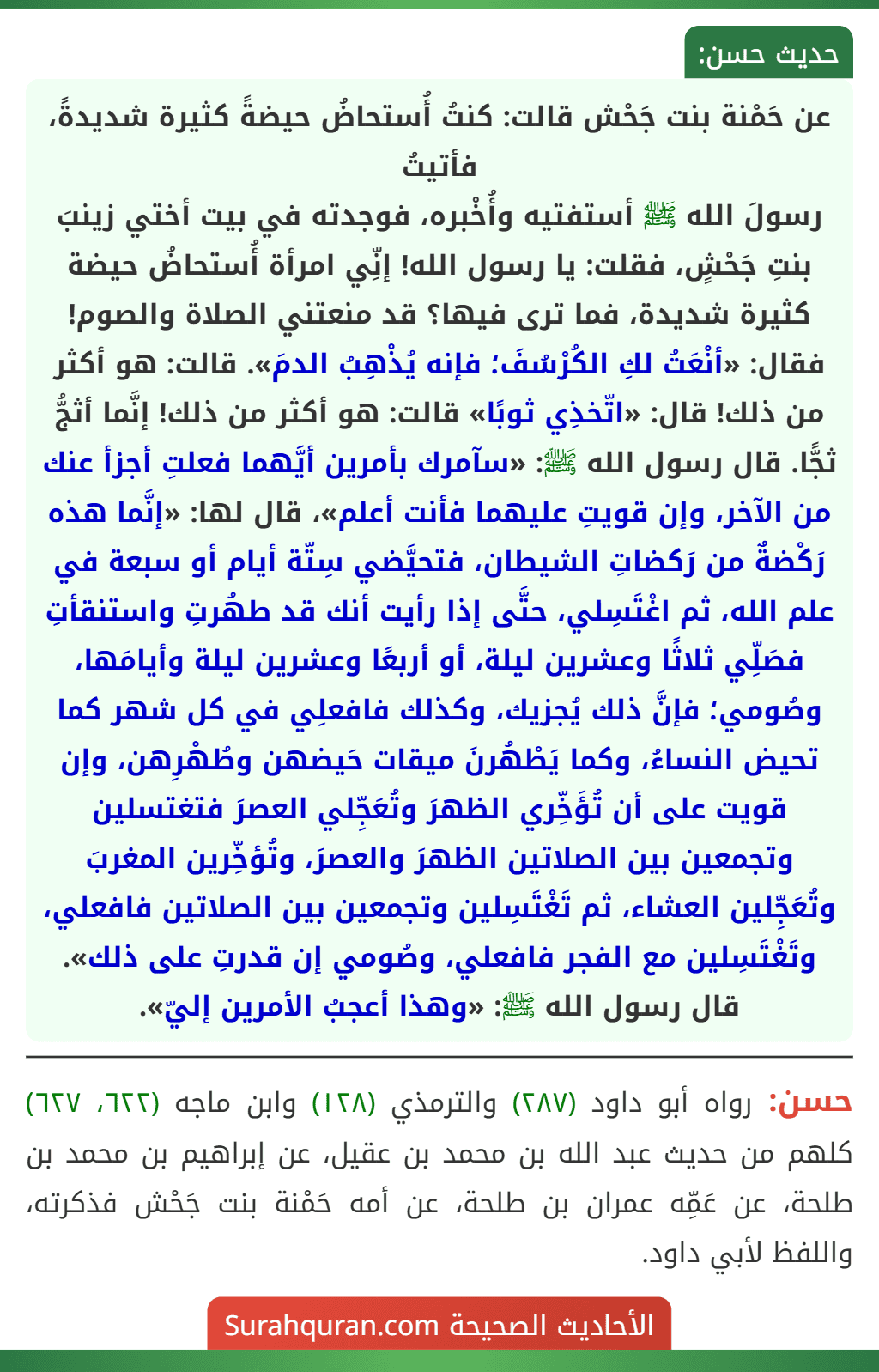 عن حَمْنة بنت جَحْش قالت: كنتُ أُستحاضُ حيضةً كثيرة شديدةً، فأتيتُ
رسولَ الله ﷺ أستفتيه وأُخْبره، فوجدته في بيت أختي زينبَ بنتِ جَحْشٍ، فقلت: يا رسول الله! إنِّي امرأة أُستحاضُ حيضة كثيرة شديدة، فما ترى فيها؟ قد منعتني الصلاة والصوم! فقال: «أنْعَتُ لكِ الكُرْسُفَ؛ فإنه يُذْهِبُ الدمَ». قالت: هو أكثر من ذلك! قال: «اتّخذِي ثوبًا» قالت: هو أكثر من ذلك! إنَّما أثجُّ ثجًّا. قال رسول الله ﷺ: «سآمرك بأمرين أيَّهما فعلتِ أجزأ عنك من الآخر، وإن قويتِ عليهما فأنت أعلم»، قال لها: «إنَّما هذه رَكْضةٌ من رَكضاتِ الشيطان، فتحيَّضي سِتّة أيام أو سبعة في علم الله، ثم اغْتَسِلي، حتَّى إذا رأيت أنك قد طهُرتِ واستنقأتِ فصَلِّي ثلاثًا وعشرين ليلة، أو أربعًا وعشرين ليلة وأيامَها، وصُومي؛ فإنَّ ذلك يُجزيك، وكذلك فافعلِي في كل شهر كما تحيض النساءُ، وكما يَطْهُرنَ ميقات حَيضهن وطُهْرِهن، وإن قويت على أن تُؤَخِّري الظهرَ وتُعَجِّلي العصرَ فتغتسلين وتجمعين بين الصلاتين الظهرَ والعصرَ، وتُؤخِّرين المغربَ وتُعَجِّلين العشاء، ثم تَغْتَسِلين وتجمعين بين الصلاتين فافعلي، وتَغْتَسِلين مع الفجر فافعلي، وصُومي إن قدرتِ على ذلك». قال رسول الله ﷺ: «وهذا أعجبُ الأمرين إليّ».