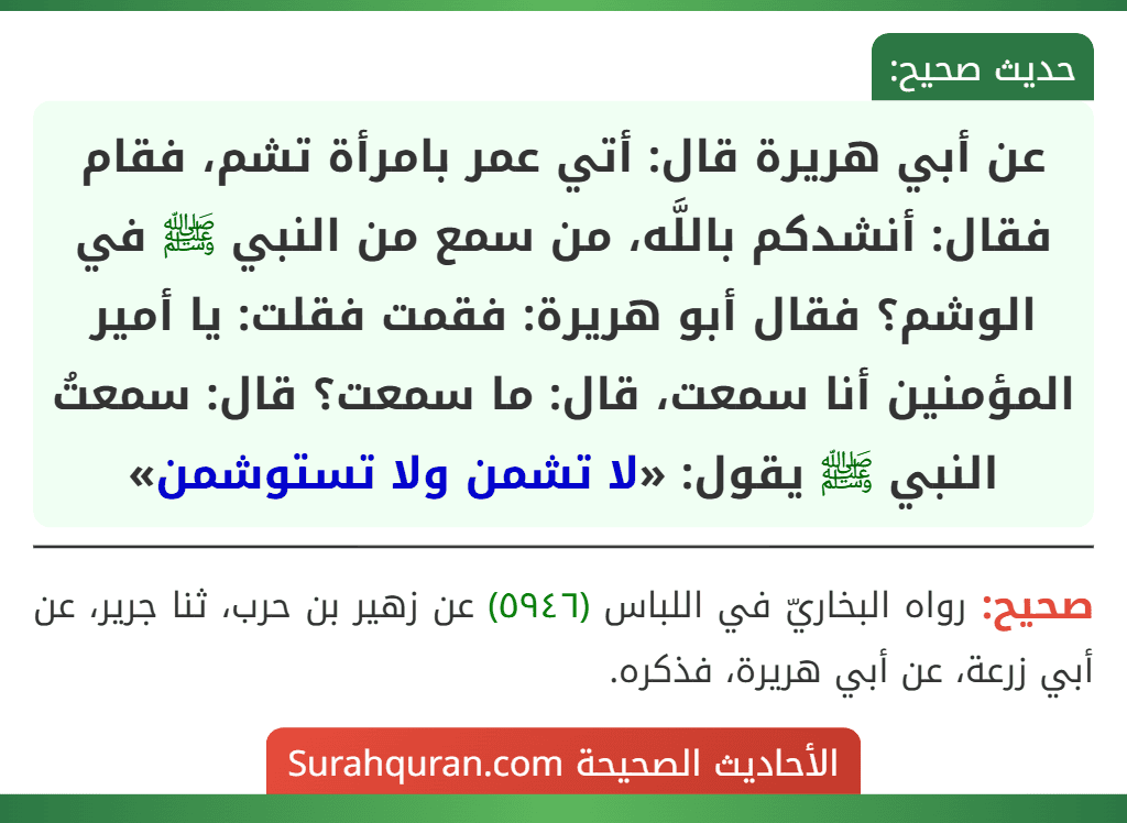 عن أبي هريرة قال: أتي عمر بامرأة تشم، فقام فقال: أنشدكم باللَّه، من سمع من النبي ﷺ في الوشم؟ فقال أبو هريرة: فقمت فقلت: يا أمير المؤمنين أنا سمعت، قال: ما سمعت؟ قال: سمعتُ النبي ﷺ يقول: «لا تشمن ولا تستوشمن»