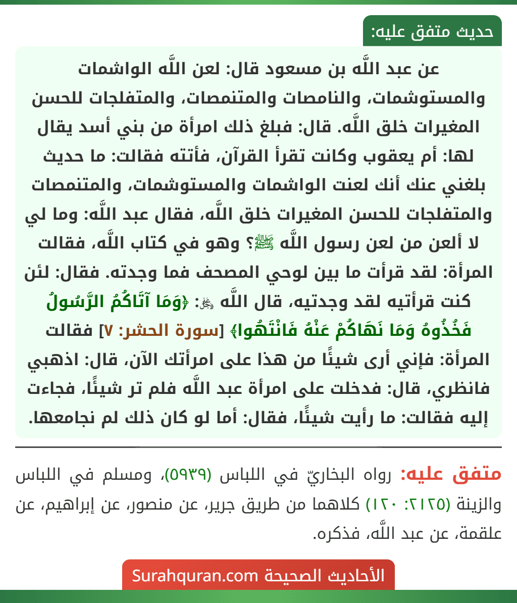 عن عبد اللَّه بن مسعود قال: لعن اللَّه الواشمات والمستوشمات، والنامصات والمتنمصات، والمتفلجات للحسن المغيرات خلق اللَّه. قال: فبلغ ذلك امرأة من بني أسد يقال لها: أم يعقوب وكانت تقرأ القرآن، فأتته فقالت: ما حديث بلغني عنك أنك لعنت الواشمات والمستوشمات، والمتنمصات والمتفلجات للحسن المغيرات خلق اللَّه، فقال عبد اللَّه: وما لي لا ألعن من لعن رسول اللَّه ﷺ؟ وهو في كتاب اللَّه، فقالت المرأة: لقد قرأت ما بين لوحي المصحف فما وجدته. فقال: لئن كنت قرأتيه لقد وجدتيه، قال اللَّه ﷿: ﴿وَمَا آتَاكُمُ الرَّسُولُ فَخُذُوهُ وَمَا نَهَاكُمْ عَنْهُ فَانْتَهُوا﴾ [سورة الحشر: ٧] فقالت المرأة: فإني أرى شيئًا من هذا على امرأتك الآن، قال: اذهبي فانظري، قال: فدخلت على امرأة عبد اللَّه فلم تر شيئًا، فجاءت إليه فقالت: ما رأيت شيئًا، فقال: أما لو كان ذلك لم نجامعها.