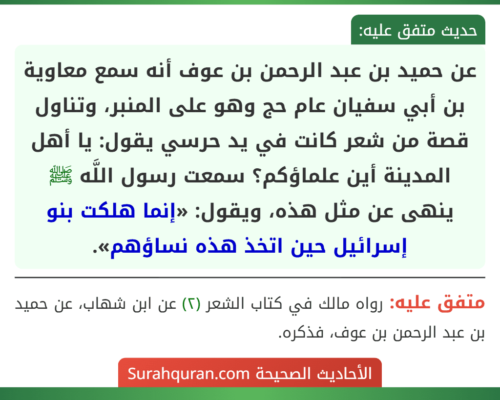 عن حميد بن عبد الرحمن بن عوف أنه سمع معاوية بن أبي سفيان عام حج وهو على المنبر، وتناول قصة من شعر كانت في يد حرسي يقول: يا أهل المدينة أين علماؤكم؟ سمعت رسول اللَّه ﷺ ينهى عن مثل هذه، ويقول: «إنما هلكت بنو إسرائيل حين اتخذ هذه نساؤهم».