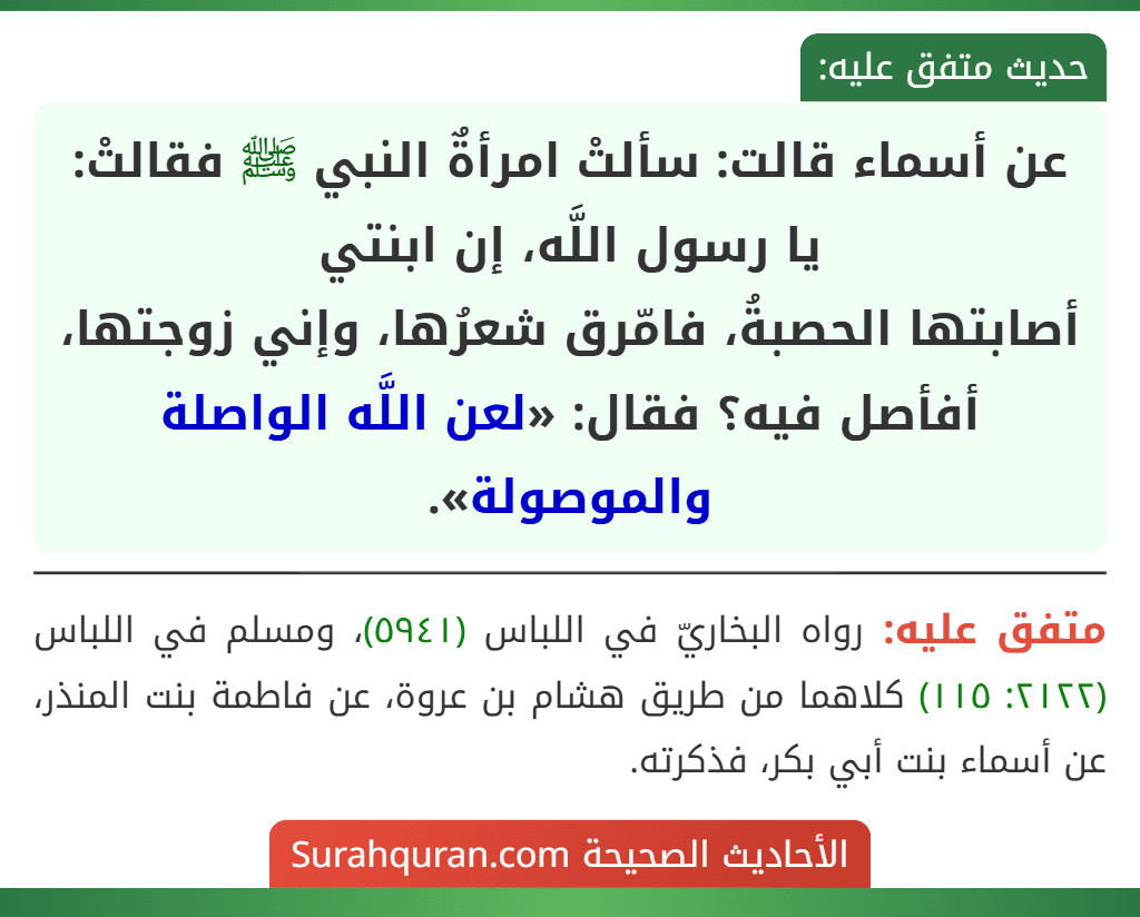 عن أسماء قالت: سألتْ امرأةٌ النبي ﷺ فقالتْ: يا رسول اللَّه، إن ابنتي
أصابتها الحصبةُ، فامّرق شعرُها، وإني زوجتها، أفأصل فيه؟ فقال: «لعن اللَّه الواصلة والموصولة». عن أسماء قالت: سألتْ امرأةٌ النبي ﷺ فقالتْ: يا رسول اللَّه، إن ابنتي
أصابتها الحصبةُ، فامّرق شعرُها، وإني زوجتها، أفأصل فيه؟ فقال: «لعن اللَّه الواصلة والموصولة».
