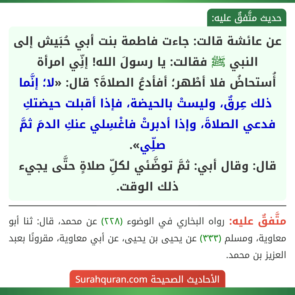 عن عائشة قالت: جاءت فاطمة بنت أبي حُبَيش إلى النبي ﷺ فقالت: يا رسولَ الله! إنِّي امرأة أُستحاضُ فلا أطْهر؛ أفأدعُ الصلاةَ؟ قال: «لا؛ إنَّما ذلك عِرقٌ، وليستْ بالحيضة، فإذا أقبلت حيضتكِ فدعي الصلاةَ، وإذا أدبرتْ فاغْسِلي عنكِ الدمَ ثمَّ صلِّي».
قال: وقال أبي: ثمَّ توضَّئي لكلِّ صلاةٍ حتَّى يجيء ذلك الوقت.