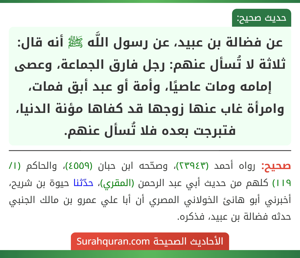 عن فضالة بن عبيد، عن رسول اللَّه ﷺ أنه قال: ثلاثة لا تُسأل عنهم: رجل فارق الجماعة، وعصى إمامه ومات عاصيًا، وأمة أو عبد أبق فمات، وامرأة غاب عنها زوجها قد كفاها مؤنة الدنيا، فتبرجت بعده فلا تُسأل عنهم.