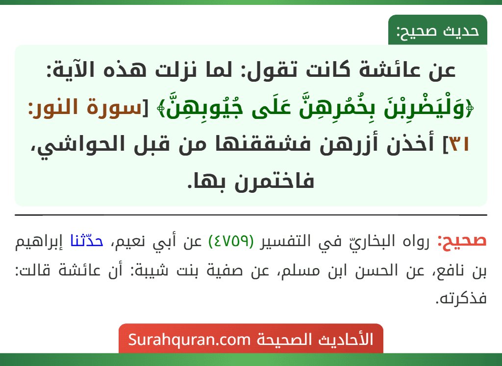 عن عائشة كانت تقول: لما نزلت هذه الآية: ﴿وَلْيَضْرِبْنَ بِخُمُرِهِنَّ عَلَى جُيُوبِهِنَّ﴾ [سورة النور: ٣١] أخذن أزرهن فشققنها من قبل الحواشي، فاختمرن بها.