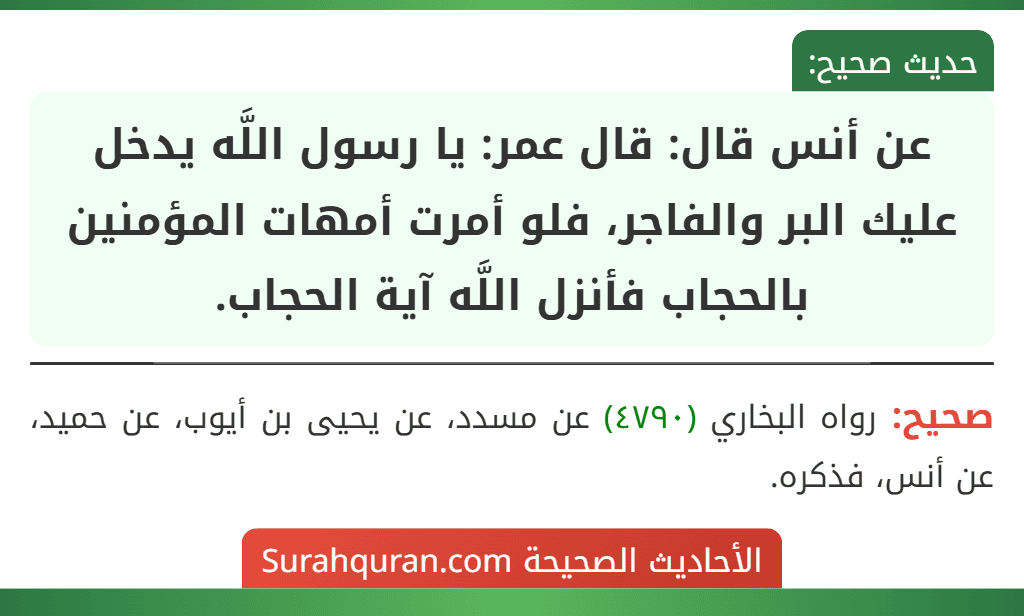 عن أنس قال: قال عمر: يا رسول اللَّه يدخل عليك البر والفاجر، فلو أمرت أمهات المؤمنين بالحجاب فأنزل اللَّه آية الحجاب. عن أنس قال: قال عمر: يا رسول اللَّه يدخل عليك البر والفاجر، فلو أمرت أمهات المؤمنين بالحجاب فأنزل اللَّه آية الحجاب.