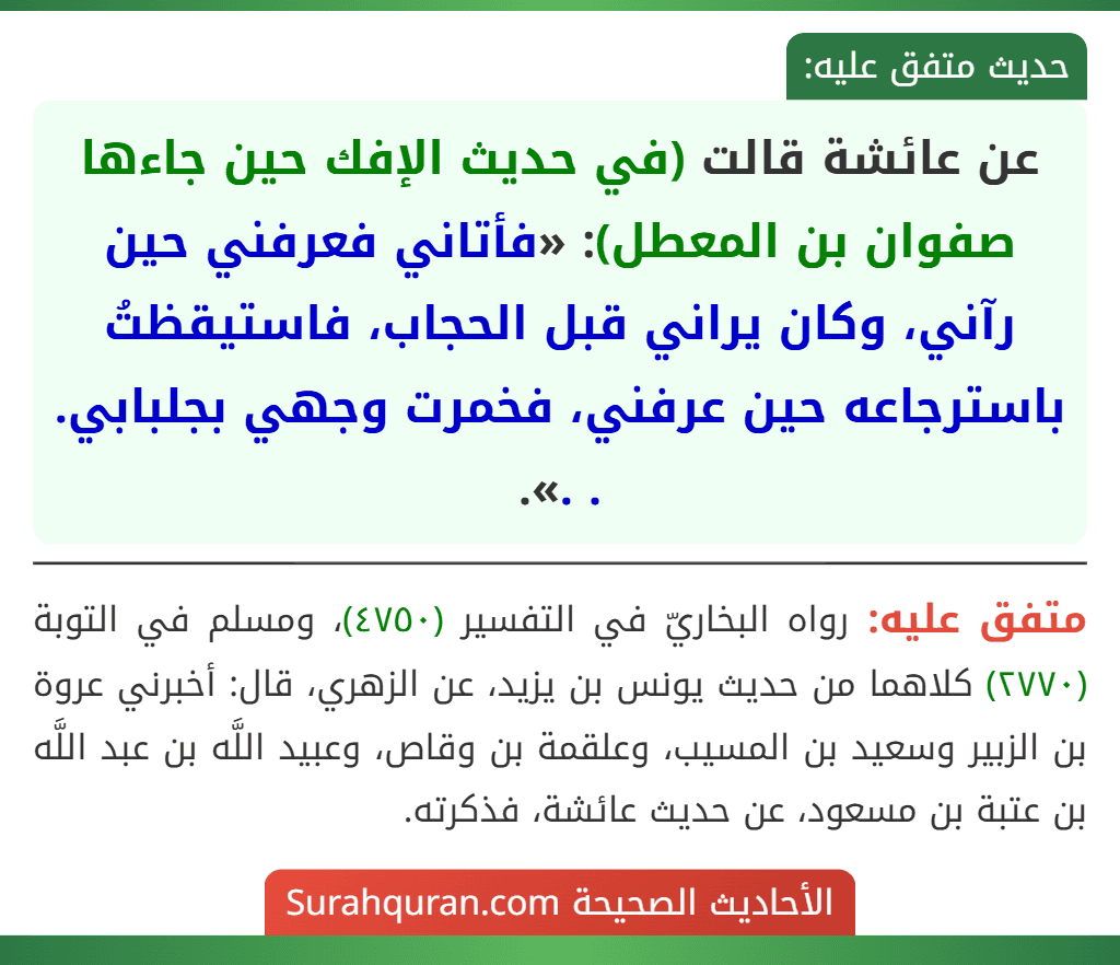 عن عائشة قالت (في حديث الإفك حين جاءها صفوان بن المعطل): «فأتاني فعرفني حين رآني، وكان يراني قبل الحجاب، فاستيقظتُ باسترجاعه حين عرفني، فخمرت وجهي بجلبابي. . .».