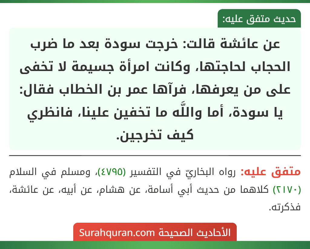 عن عائشة قالت: خرجت سودة بعد ما ضرب الحجاب لحاجتها، وكانت امرأة جسيمة لا تخفى على من يعرفها، فرآها عمر بن الخطاب فقال: يا سودة، أما واللَّه ما تخفين علينا، فانظري كيف تخرجين.