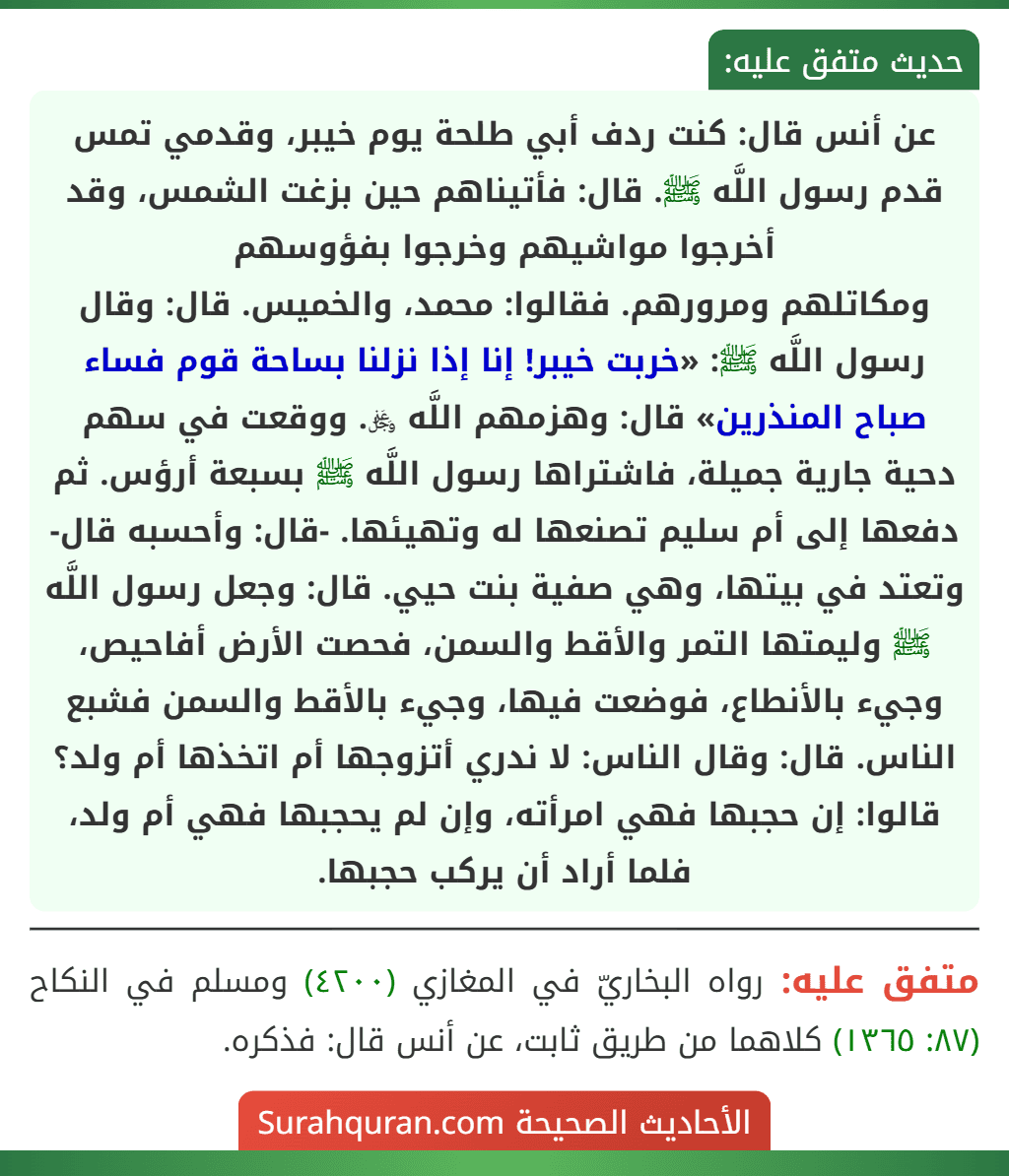 عن أنس قال: كنت ردف أبي طلحة يوم خيبر، وقدمي تمس قدم رسول اللَّه ﷺ. قال: فأتيناهم حين بزغت الشمس، وقد أخرجوا مواشيهم وخرجوا بفؤوسهم
ومكاتلهم ومرورهم. فقالوا: محمد، والخميس. قال: وقال رسول اللَّه ﷺ: «خربت خيبر! إنا إذا نزلنا بساحة قوم فساء صباح المنذرين» قال: وهزمهم اللَّه ﷿. ووقعت في سهم دحية جارية جميلة، فاشتراها رسول اللَّه ﷺ بسبعة أرؤس. ثم دفعها إلى أم سليم تصنعها له وتهيئها. -قال: وأحسبه قال- وتعتد في بيتها، وهي صفية بنت حيي. قال: وجعل رسول اللَّه ﷺ وليمتها التمر والأقط والسمن، فحصت الأرض أفاحيص، وجيء بالأنطاع، فوضعت فيها، وجيء بالأقط والسمن فشبع الناس. قال: وقال الناس: لا ندري أتزوجها أم اتخذها أم ولد؟ قالوا: إن حجبها فهي امرأته، وإن لم يحجبها فهي أم ولد، فلما أراد أن يركب حجبها.