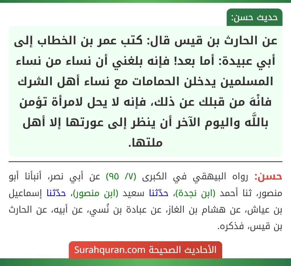 عن الحارث بن قيس قال: كتب عمر بن الخطاب إلى أبي عبيدة: أما بعد! فإنه بلغني أن نساء من نساء المسلمين يدخلن الحمامات مع نساء أهل الشرك فانْهَ من قبلك عن ذلك، فإنه لا يحل لامرأة تؤمن باللَّه واليوم الآخر أن ينظر إلى عورتها إلا أهل ملتها. عن الحارث بن قيس قال: كتب عمر بن الخطاب إلى أبي عبيدة: أما بعد! فإنه بلغني أن نساء من نساء المسلمين يدخلن الحمامات مع نساء أهل الشرك فانْهَ من قبلك عن ذلك، فإنه لا يحل لامرأة تؤمن باللَّه واليوم الآخر أن ينظر إلى عورتها إلا أهل ملتها.