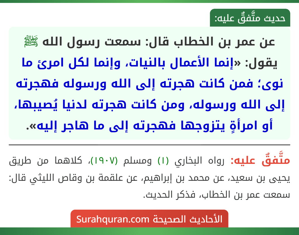 عن عمر بن الخطاب قال: سمعت رسول الله ﷺ يقول: «إنما الأعمال بالنيات، وإنما لكل امرئ ما نوى؛ فمن كانت هجرته إلى الله ورسوله فهجرته إلى الله ورسوله، ومن كانت هجرته لدنيا يُصيبها، أو امرأةٍ يتزوجها فهجرته إلى ما هاجر إليه». عن عمر بن الخطاب قال: سمعت رسول الله ﷺ يقول: «إنما الأعمال بالنيات، وإنما لكل امرئ ما نوى؛ فمن كانت هجرته إلى الله ورسوله فهجرته إلى الله ورسوله، ومن كانت هجرته لدنيا يُصيبها، أو امرأةٍ يتزوجها فهجرته إلى ما هاجر إليه».