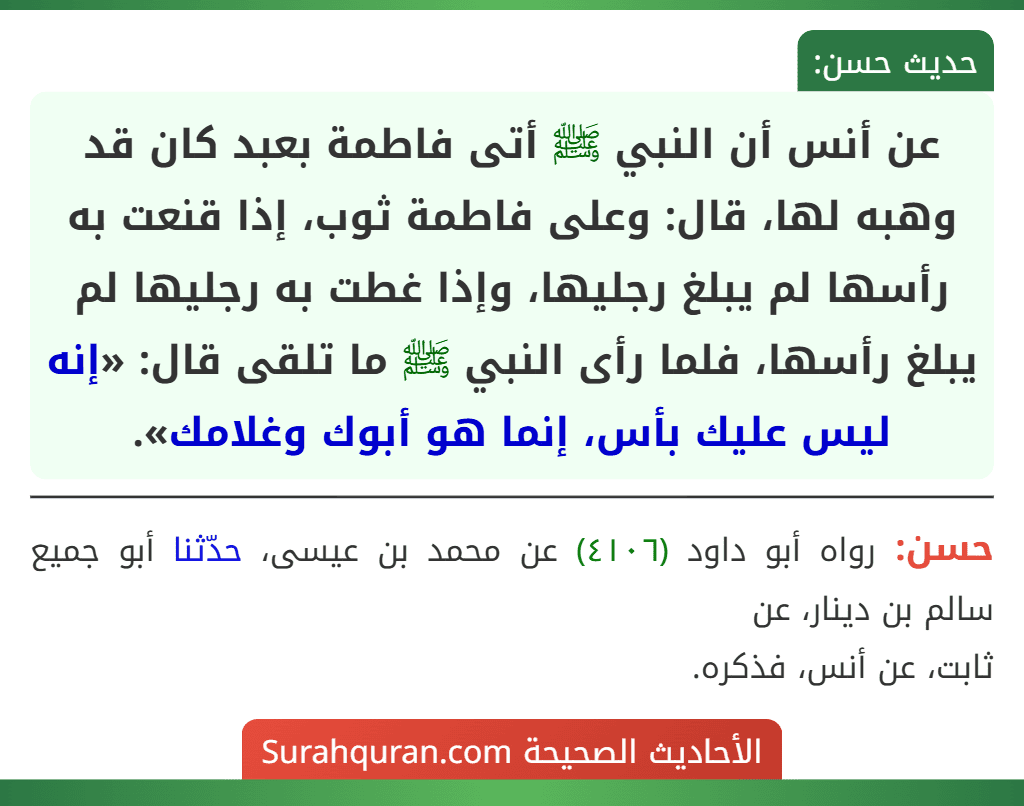 عن أنس أن النبي ﷺ أتى فاطمة بعبد كان قد وهبه لها، قال: وعلى فاطمة ثوب، إذا قنعت به رأسها لم يبلغ رجليها، وإذا غطت به رجليها لم يبلغ رأسها، فلما رأى النبي ﷺ ما تلقى قال: «إنه ليس عليك بأس، إنما هو أبوك وغلامك».