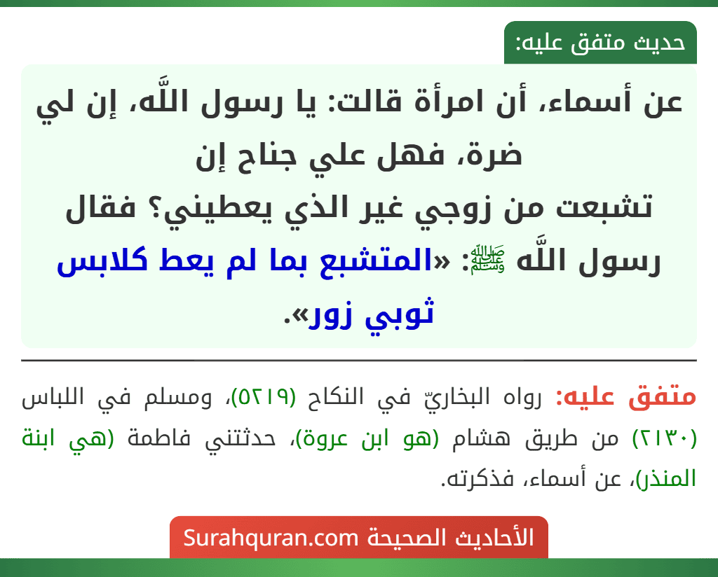 عن أسماء، أن امرأة قالت: يا رسول اللَّه، إن لي ضرة، فهل علي جناح إن
تشبعت من زوجي غير الذي يعطيني؟ فقال رسول اللَّه ﷺ: «المتشبع بما لم يعط كلابس ثوبي زور».