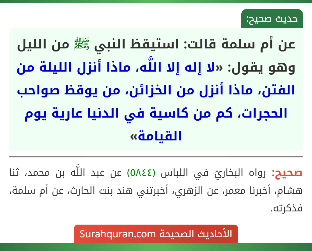 عن أم سلمة قالت: استيقظ النبي ﷺ من الليل وهو يقول: «لا إله إلا اللَّه، ماذا أنزل الليلة من الفتن، ماذا أنزل من الخزائن، من يوقظ صواحب الحجرات، كم من كاسية في الدنيا عارية يوم القيامة» عن أم سلمة قالت: استيقظ النبي ﷺ من الليل وهو يقول: «لا إله إلا اللَّه، ماذا أنزل الليلة من الفتن، ماذا أنزل من الخزائن، من يوقظ صواحب الحجرات، كم من كاسية في الدنيا عارية يوم القيامة»