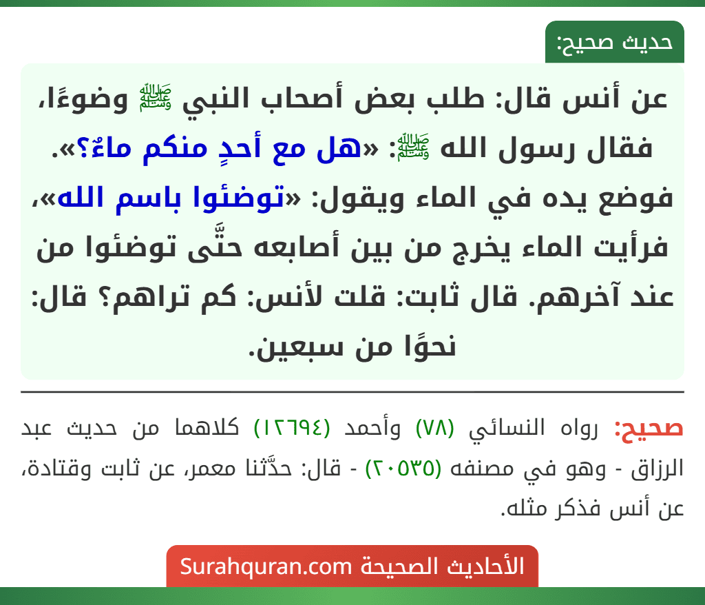 عن أنس قال: طلب بعض أصحاب النبي ﷺ وضوءًا، فقال رسول الله ﷺ: «هل مع أحدٍ منكم ماءٌ؟». فوضع يده في الماء ويقول: «توضئوا باسم الله»، فرأيت الماء يخرج من بين أصابعه حتَّى توضئوا من عند آخرهم. قال ثابت: قلت لأنس: كم تراهم؟ قال: نحوًا من سبعين.