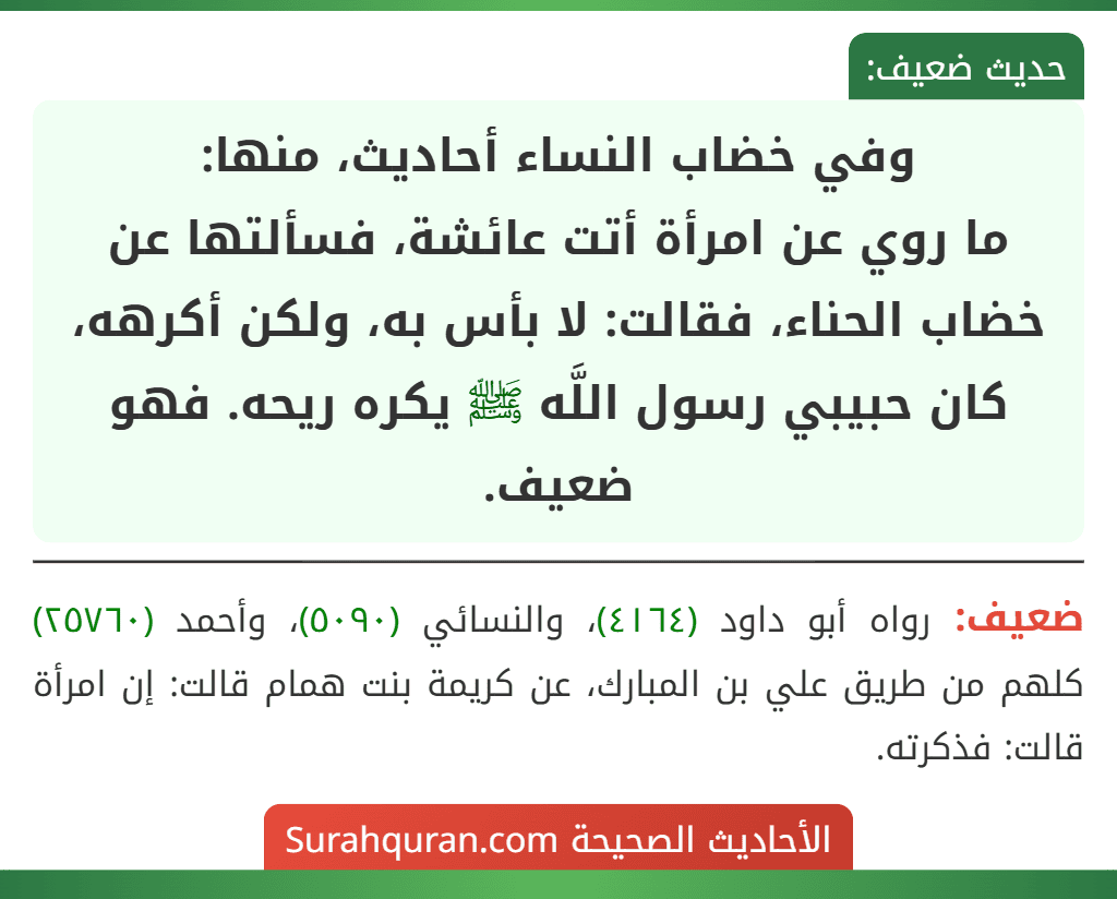 وفي خضاب النساء أحاديث، منها:
ما روي عن امرأة أتت عائشة، فسألتها عن خضاب الحناء، فقالت: لا بأس به، ولكن أكرهه، كان حبيبي رسول اللَّه ﷺ يكره ريحه. فهو ضعيف. وفي خضاب النساء أحاديث، منها:
ما روي عن امرأة أتت عائشة، فسألتها عن خضاب الحناء، فقالت: لا بأس به، ولكن أكرهه، كان حبيبي رسول اللَّه ﷺ يكره ريحه. فهو ضعيف.