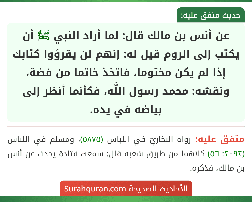 عن أنس بن مالك قال: لما أراد النبي ﷺ أن يكتب إلى الروم قيل له: إنهم لن يقرؤوا كتابك إذا لم يكن مختوما، فاتخذ خاتما من فضة، ونقشه: محمد رسول اللَّه، فكأنما أنظر إلى بياضه في يده.